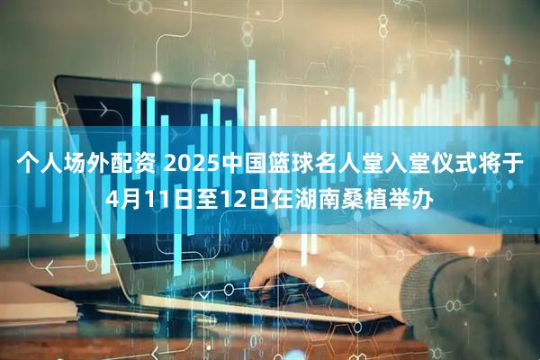 个人场外配资 2025中国篮球名人堂入堂仪式将于4月11日至12日在湖南桑植举办