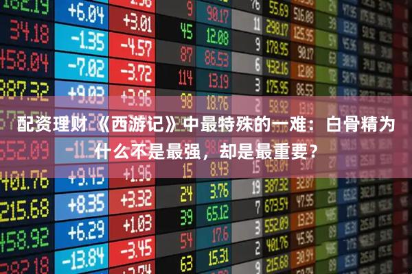 配资理财 《西游记》中最特殊的一难：白骨精为什么不是最强，却是最重要？