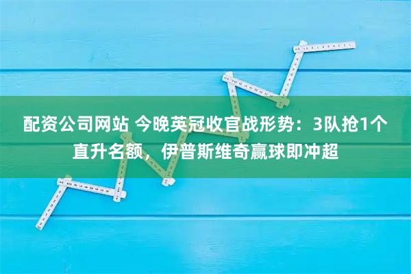 配资公司网站 今晚英冠收官战形势：3队抢1个直升名额，伊普斯维奇赢球即冲超