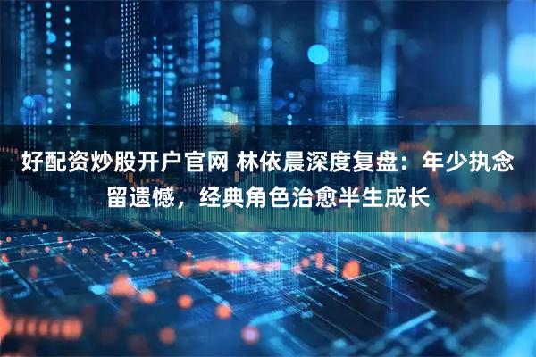 好配资炒股开户官网 林依晨深度复盘：年少执念留遗憾，经典角色治愈半生成长