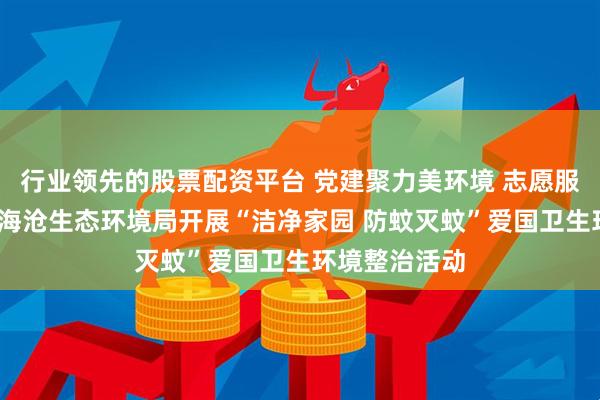 行业领先的股票配资平台 党建聚力美环境 志愿服务暖家园——海沧生态环境局开展“洁净家园 防蚊灭蚊”爱国卫生环境整治活动