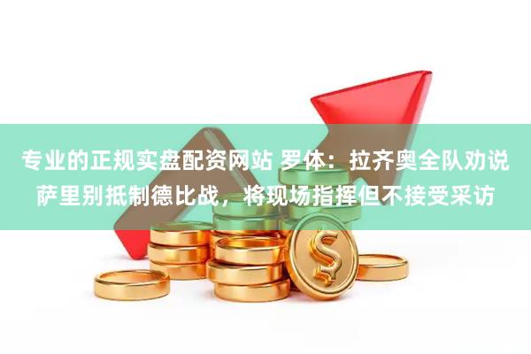 专业的正规实盘配资网站 罗体：拉齐奥全队劝说萨里别抵制德比战，将现场指挥但不接受采访