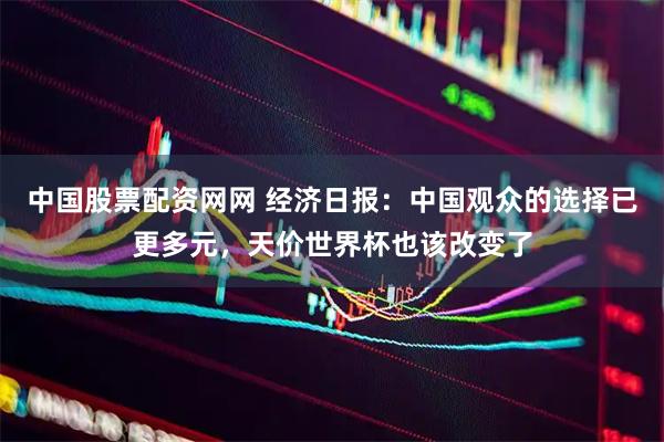 中国股票配资网网 经济日报：中国观众的选择已更多元，天价世界杯也该改变了