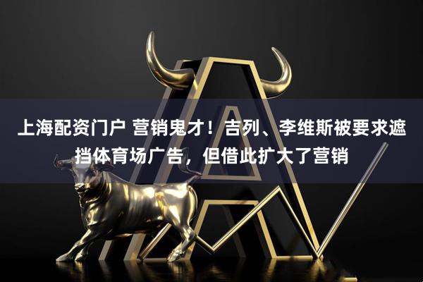 上海配资门户 营销鬼才！吉列、李维斯被要求遮挡体育场广告，但借此扩大了营销