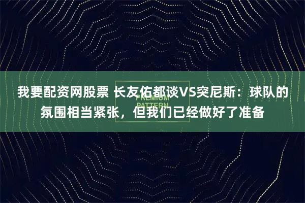 我要配资网股票 长友佑都谈VS突尼斯:球队的氛围相当紧张,但我们已经做好了准备