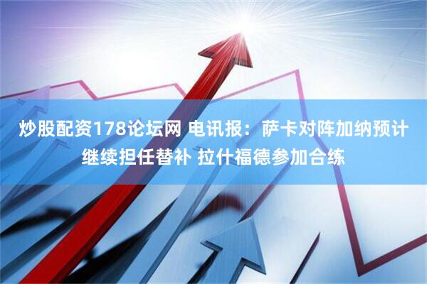 炒股配资178论坛网 电讯报：萨卡对阵加纳预计继续担任替补 拉什福德参加合练