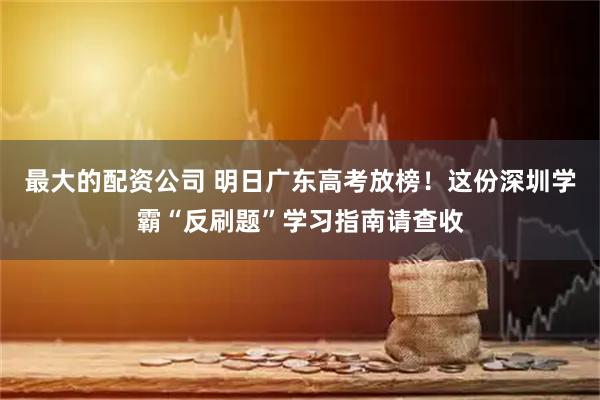最大的配资公司 明日广东高考放榜！这份深圳学霸“反刷题”学习指南请查收