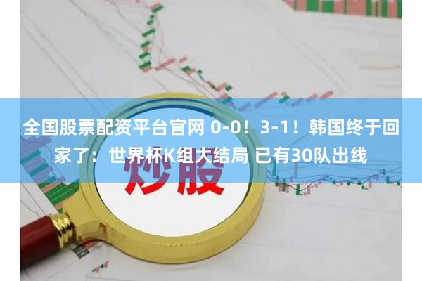 全国股票配资平台官网 0-0！3-1！韩国终于回家了：世界杯K组大结局 已有30队出线