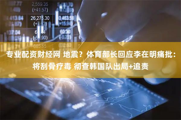 专业配资财经网 地震？体育部长回应李在明痛批：将刮骨疗毒 彻查韩国队出局+追责