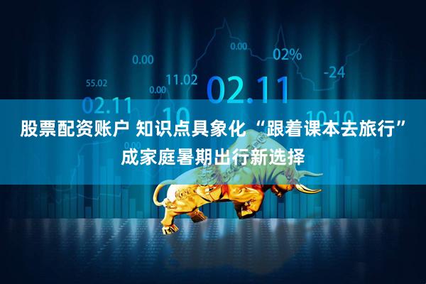 股票配资账户 知识点具象化 “跟着课本去旅行”成家庭暑期出行新选择