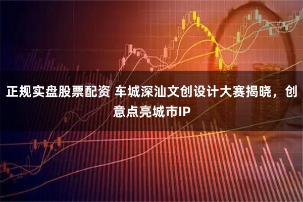 正规实盘股票配资 车城深汕文创设计大赛揭晓,创意点亮城市IP