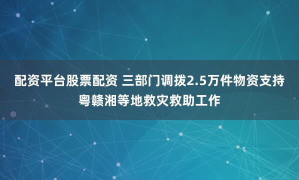 配资平台股票配资 三部门调拨2.5万件物资支持粤赣湘等地救灾救助工作