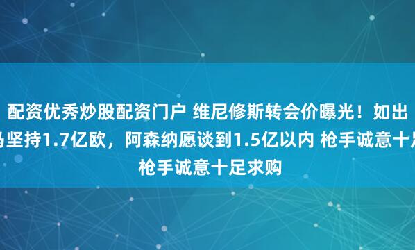 配资优秀炒股配资门户 维尼修斯转会价曝光！如出售皇马坚持1.7亿欧，阿森纳愿谈到1.5亿以内 枪手诚意十足求购