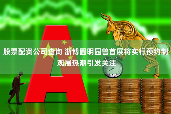 股票配资公司查询 浙博圆明园兽首展将实行预约制 观展热潮引发关注