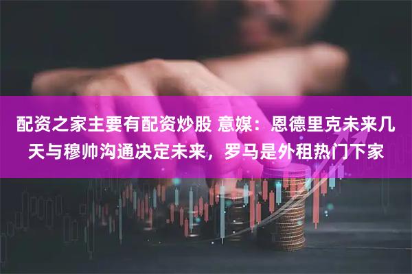 配资之家主要有配资炒股 意媒：恩德里克未来几天与穆帅沟通决定未来，罗马是外租热门下家