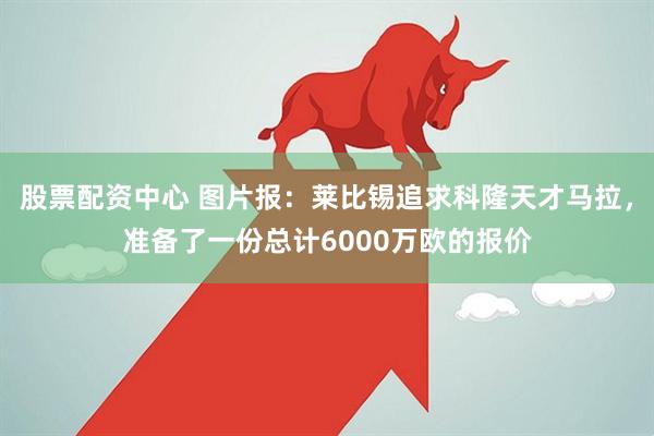 股票配资中心 图片报：莱比锡追求科隆天才马拉，准备了一份总计6000万欧的报价