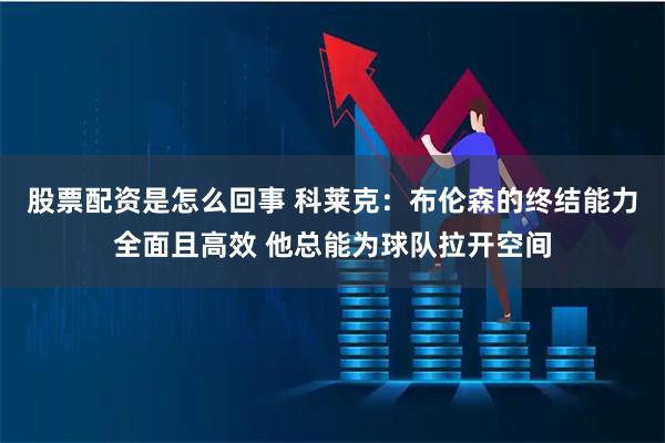 股票配资是怎么回事 科莱克：布伦森的终结能力全面且高效 他总能为球队拉开空间